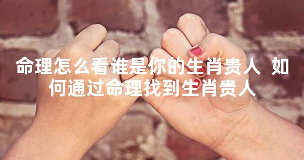 命理怎么看谁是你的生肖贵人  如何通过命理找到生肖贵人